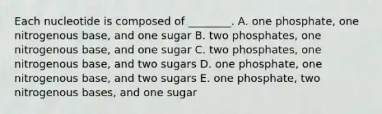 Each nucleotide is composed of ________. A. one phosphate, one nitrogenous base, and one sugar B. two phosphates, one nitrogenous base, and one sugar C. two phosphates, one nitrogenous base, and two sugars D. one phosphate, one nitrogenous base, and two sugars E. one phosphate, two nitrogenous bases, and one sugar