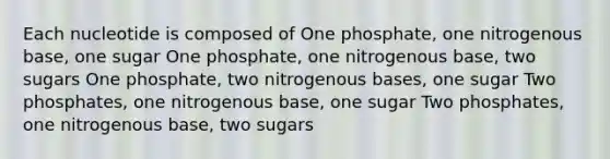 Each nucleotide is composed of One phosphate, one nitrogenous base, one sugar One phosphate, one nitrogenous base, two sugars One phosphate, two nitrogenous bases, one sugar Two phosphates, one nitrogenous base, one sugar Two phosphates, one nitrogenous base, two sugars