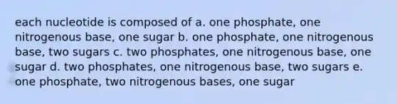 each nucleotide is composed of a. one phosphate, one nitrogenous base, one sugar b. one phosphate, one nitrogenous base, two sugars c. two phosphates, one nitrogenous base, one sugar d. two phosphates, one nitrogenous base, two sugars e. one phosphate, two nitrogenous bases, one sugar