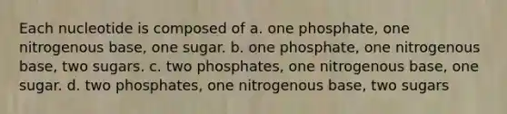 Each nucleotide is composed of a. one phosphate, one nitrogenous base, one sugar. b. one phosphate, one nitrogenous base, two sugars. c. two phosphates, one nitrogenous base, one sugar. d. two phosphates, one nitrogenous base, two sugars