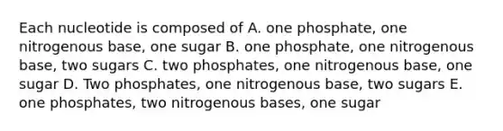 Each nucleotide is composed of A. one phosphate, one nitrogenous base, one sugar B. one phosphate, one nitrogenous base, two sugars C. two phosphates, one nitrogenous base, one sugar D. Two phosphates, one nitrogenous base, two sugars E. one phosphates, two nitrogenous bases, one sugar