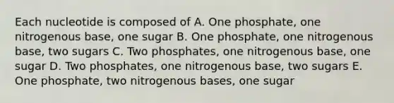 Each nucleotide is composed of A. One phosphate, one nitrogenous base, one sugar B. One phosphate, one nitrogenous base, two sugars C. Two phosphates, one nitrogenous base, one sugar D. Two phosphates, one nitrogenous base, two sugars E. One phosphate, two nitrogenous bases, one sugar