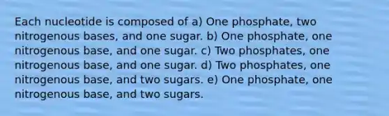 Each nucleotide is composed of a) One phosphate, two nitrogenous bases, and one sugar. b) One phosphate, one nitrogenous base, and one sugar. c) Two phosphates, one nitrogenous base, and one sugar. d) Two phosphates, one nitrogenous base, and two sugars. e) One phosphate, one nitrogenous base, and two sugars.