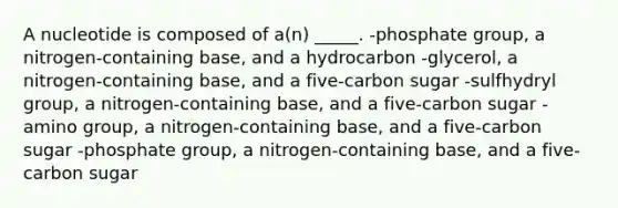 A nucleotide is composed of a(n) _____. -phosphate group, a nitrogen-containing base, and a hydrocarbon -glycerol, a nitrogen-containing base, and a five-carbon sugar -sulfhydryl group, a nitrogen-containing base, and a five-carbon sugar -amino group, a nitrogen-containing base, and a five-carbon sugar -phosphate group, a nitrogen-containing base, and a five-carbon sugar