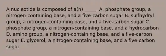 A nucleotide is composed of a(n) _____. A. phosphate group, a nitrogen-containing base, and a five-carbon sugar B. sulfhydryl group, a nitrogen-containing base, and a five-carbon sugar C. phosphate group, a nitrogen-containing base, and a hydrocarbon D. amino group, a nitrogen-containing base, and a five-carbon sugar E. glycerol, a nitrogen-containing base, and a five-carbon sugar