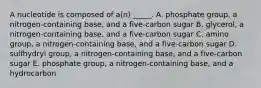 A nucleotide is composed of a(n) _____. A. phosphate group, a nitrogen-containing base, and a five-carbon sugar B. glycerol, a nitrogen-containing base, and a five-carbon sugar C. amino group, a nitrogen-containing base, and a five-carbon sugar D. sulfhydryl group, a nitrogen-containing base, and a five-carbon sugar E. phosphate group, a nitrogen-containing base, and a hydrocarbon