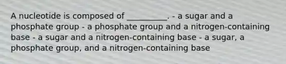 A nucleotide is composed of __________. - a sugar and a phosphate group - a phosphate group and a nitrogen-containing base - a sugar and a nitrogen-containing base - a sugar, a phosphate group, and a nitrogen-containing base