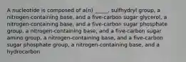 A nucleotide is composed of a(n) _____. sulfhydryl group, a nitrogen-containing base, and a five-carbon sugar glycerol, a nitrogen-containing base, and a five-carbon sugar phosphate group, a nitrogen-containing base, and a five-carbon sugar amino group, a nitrogen-containing base, and a five-carbon sugar phosphate group, a nitrogen-containing base, and a hydrocarbon