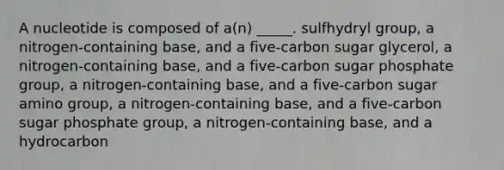 A nucleotide is composed of a(n) _____. sulfhydryl group, a nitrogen-containing base, and a five-carbon sugar glycerol, a nitrogen-containing base, and a five-carbon sugar phosphate group, a nitrogen-containing base, and a five-carbon sugar amino group, a nitrogen-containing base, and a five-carbon sugar phosphate group, a nitrogen-containing base, and a hydrocarbon