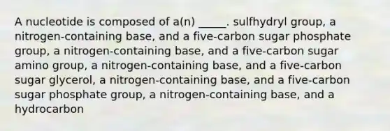 A nucleotide is composed of a(n) _____. sulfhydryl group, a nitrogen-containing base, and a five-carbon sugar phosphate group, a nitrogen-containing base, and a five-carbon sugar amino group, a nitrogen-containing base, and a five-carbon sugar glycerol, a nitrogen-containing base, and a five-carbon sugar phosphate group, a nitrogen-containing base, and a hydrocarbon