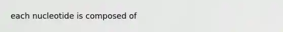 each nucleotide is composed of