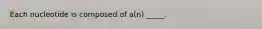 Each nucleotide is composed of a(n) _____.