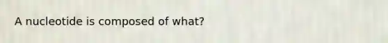 A nucleotide is composed of what?