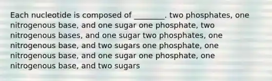 Each nucleotide is composed of ________. two phosphates, one nitrogenous base, and one sugar one phosphate, two nitrogenous bases, and one sugar two phosphates, one nitrogenous base, and two sugars one phosphate, one nitrogenous base, and one sugar one phosphate, one nitrogenous base, and two sugars