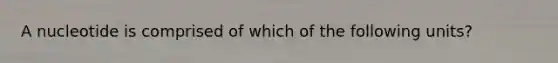 A nucleotide is comprised of which of the following units?