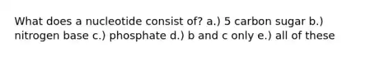What does a nucleotide consist of? a.) 5 carbon sugar b.) nitrogen base c.) phosphate d.) b and c only e.) all of these