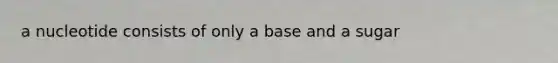 a nucleotide consists of only a base and a sugar
