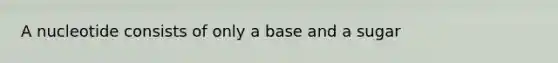 A nucleotide consists of only a base and a sugar