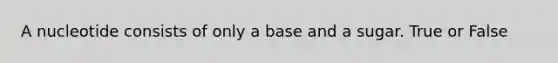 A nucleotide consists of only a base and a sugar. True or False