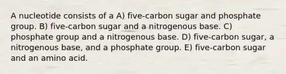 A nucleotide consists of a A) five-carbon sugar and phosphate group. B) five-carbon sugar and a nitrogenous base. C) phosphate group and a nitrogenous base. D) five-carbon sugar, a nitrogenous base, and a phosphate group. E) five-carbon sugar and an amino acid.