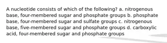 A nucleotide consists of which of the following? a. nitrogenous base, four-membered sugar and phosphate groups b. phosphate base, four-membered sugar and sulfate groups c. nitrogenous base, five-membered sugar and phosphate groups d. carboxylic acid, four-membered sugar and phosphate groups