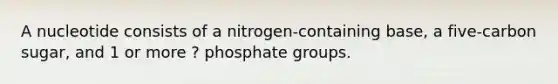 A nucleotide consists of a nitrogen-containing base, a five-carbon sugar, and 1 or more ? phosphate groups.