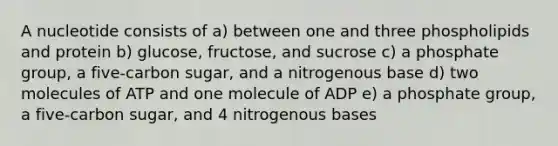 A nucleotide consists of a) between one and three phospholipids and protein b) glucose, fructose, and sucrose c) a phosphate group, a five-carbon sugar, and a nitrogenous base d) two molecules of ATP and one molecule of ADP e) a phosphate group, a five-carbon sugar, and 4 nitrogenous bases