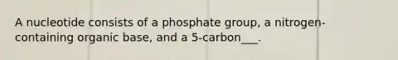 A nucleotide consists of a phosphate group, a nitrogen-containing organic base, and a 5-carbon___.