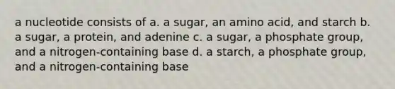 a nucleotide consists of a. a sugar, an amino acid, and starch b. a sugar, a protein, and adenine c. a sugar, a phosphate group, and a nitrogen-containing base d. a starch, a phosphate group, and a nitrogen-containing base