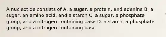 A nucleotide consists of A. a sugar, a protein, and adenine B. a sugar, an amino acid, and a starch C. a sugar, a phosphate group, and a nitrogen containing base D. a starch, a phosphate group, and a nitrogen containing base