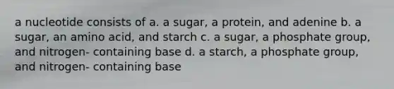 a nucleotide consists of a. a sugar, a protein, and adenine b. a sugar, an amino acid, and starch c. a sugar, a phosphate group, and nitrogen- containing base d. a starch, a phosphate group, and nitrogen- containing base