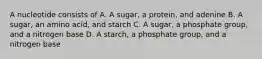 A nucleotide consists of A. A sugar, a protein, and adenine B. A sugar, an amino acid, and starch C. A sugar, a phosphate group, and a nitrogen base D. A starch, a phosphate group, and a nitrogen base