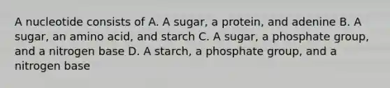 A nucleotide consists of A. A sugar, a protein, and adenine B. A sugar, an amino acid, and starch C. A sugar, a phosphate group, and a nitrogen base D. A starch, a phosphate group, and a nitrogen base