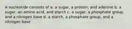 A nucleotide consists of a. a sugar, a protein, and adenine b. a sugar, an amino acid, and starch c. a sugar, a phosphate group, and a nitrogen base d. a starch, a phosphate group, and a nitrogen base