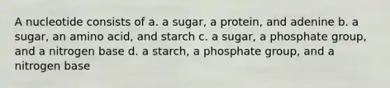 A nucleotide consists of a. a sugar, a protein, and adenine b. a sugar, an amino acid, and starch c. a sugar, a phosphate group, and a nitrogen base d. a starch, a phosphate group, and a nitrogen base