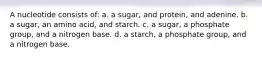 A nucleotide consists of: a. a sugar, and protein, and adenine. b. a sugar, an amino acid, and starch. c. a sugar, a phosphate group, and a nitrogen base. d. a starch, a phosphate group, and a nitrogen base.