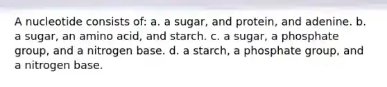 A nucleotide consists of: a. a sugar, and protein, and adenine. b. a sugar, an amino acid, and starch. c. a sugar, a phosphate group, and a nitrogen base. d. a starch, a phosphate group, and a nitrogen base.