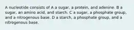 A nucleotide consists of A a sugar, a protein, and adenine. B a sugar, an amino acid, and starch. C a sugar, a phosphate group, and a nitrogenous base. D a starch, a phosphate group, and a nitrogenous base.