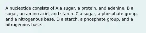 A nucleotide consists of A a sugar, a protein, and adenine. B a sugar, an amino acid, and starch. C a sugar, a phosphate group, and a nitrogenous base. D a starch, a phosphate group, and a nitrogenous base.