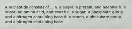 A nucleotide consists of.... a. a sugar, a protein, and adenine b. a sugar, an amino acid, and starch c. a sugar, a phosphate group and a nitrogen containing base d. a starch, a phosphate group, and a nitrogen containing base