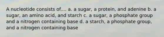 A nucleotide consists of.... a. a sugar, a protein, and adenine b. a sugar, an amino acid, and starch c. a sugar, a phosphate group and a nitrogen containing base d. a starch, a phosphate group, and a nitrogen containing base