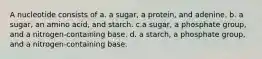 A nucleotide consists of a. a sugar, a protein, and adenine. b. a sugar, an amino acid, and starch. c.a sugar, a phosphate group, and a nitrogen-containing base. d. a starch, a phosphate group, and a nitrogen-containing base.