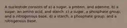 A nucleotide consists of a) a sugar, a protein, and adenine. b) a sugar, an amino acid, and starch. c) a sugar, a phosphate group, and a nitrogenous base. d) a starch, a phosphate group, and a nitrogenous base.