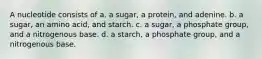 A nucleotide consists of a. a sugar, a protein, and adenine. b. a sugar, an amino acid, and starch. c. a sugar, a phosphate group, and a nitrogenous base. d. a starch, a phosphate group, and a nitrogenous base.