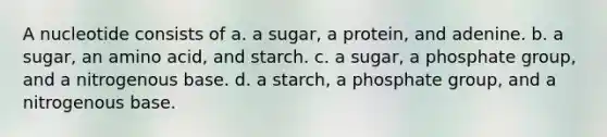 A nucleotide consists of a. a sugar, a protein, and adenine. b. a sugar, an amino acid, and starch. c. a sugar, a phosphate group, and a nitrogenous base. d. a starch, a phosphate group, and a nitrogenous base.