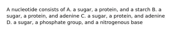 A nucleotide consists of A. a sugar, a protein, and a starch B. a sugar, a protein, and adenine C. a sugar, a protein, and adenine D. a sugar, a phosphate group, and a nitrogenous base