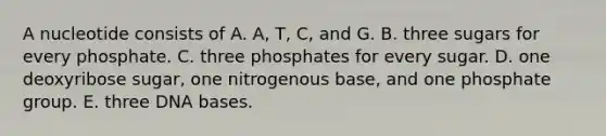 A nucleotide consists of A. A, T, C, and G. B. three sugars for every phosphate. C. three phosphates for every sugar. D. one deoxyribose sugar, one nitrogenous base, and one phosphate group. E. three DNA bases.