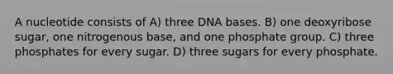 A nucleotide consists of A) three DNA bases. B) one deoxyribose sugar, one nitrogenous base, and one phosphate group. C) three phosphates for every sugar. D) three sugars for every phosphate.