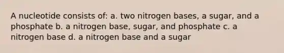 A nucleotide consists of: a. two nitrogen bases, a sugar, and a phosphate b. a nitrogen base, sugar, and phosphate c. a nitrogen base d. a nitrogen base and a sugar