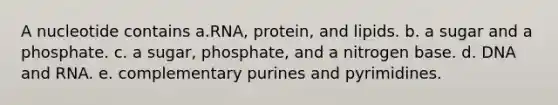 A nucleotide contains a.RNA, protein, and lipids. b. a sugar and a phosphate. c. a sugar, phosphate, and a nitrogen base. d. DNA and RNA. e. complementary purines and pyrimidines.